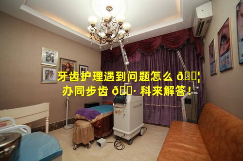 牙齿护理遇到问题怎么 🐦 办同步齿 🌷 科来解答！